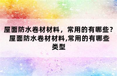 屋面防水卷材材料，常用的有哪些？ 屋面防水卷材材料,常用的有哪些类型